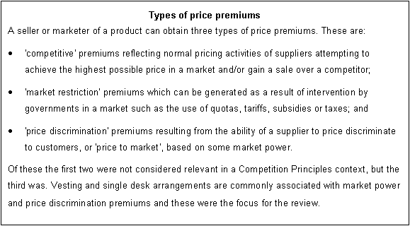 Text Box: Types of price premiums
A seller or marketer of a product can obtain three types of price premiums. These are: 
	'competitive' premiums reflecting normal pricing activities of suppliers attempting to achieve the highest possible price in a market and/or gain a sale over a competitor;
	'market restriction' premiums which can be generated as a result of intervention by governments in a market such as the use of quotas, tariffs, subsidies or taxes; and 
	'price discrimination' premiums resulting from the ability of a supplier to price discriminate to customers, or 'price to market', based on some market power. 
Of these the first two were not considered relevant in a Competition Principles context, but the third was. Vesting and single desk arrangements are commonly associated with market power and price discrimination premiums and these were the focus for the review.
