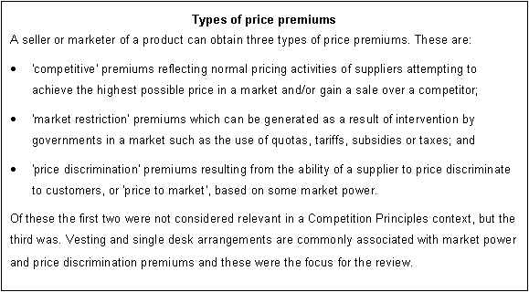 Text Box: Types of price premiums
A seller or marketer of a product can obtain three types of price premiums. These are: 
	'competitive' premiums reflecting normal pricing activities of suppliers attempting to achieve the highest possible price in a market and/or gain a sale over a competitor;
	'market restriction' premiums which can be generated as a result of intervention by governments in a market such as the use of quotas, tariffs, subsidies or taxes; and 
	'price discrimination' premiums resulting from the ability of a supplier to price discriminate to customers, or 'price to market', based on some market power. 
Of these the first two were not considered relevant in a Competition Principles context, but the third was. Vesting and single desk arrangements are commonly associated with market power and price discrimination premiums and these were the focus for the review.
